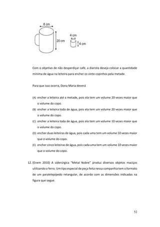 52
Com o objetivo de não desperdiçar café, a diarista deseja colocar a quantidade
mínima de água na leiteira para encher os vinte copinhos pela metade.
Para que isso ocorra, Dona Maria deverá
(A) encher a leiteira até a metade, pois ela tem um volume 20 vezes maior que
o volume do copo.
(B) encher a leiteira toda de água, pois ela tem um volume 20 vezes maior que
o volume do copo.
(C) encher a leiteira toda de água, pois ela tem um volume 10 vezes maior que
o volume do copo.
(D) encher duas leiteiras de água, pois cada uma tem um volume 10 vezes maior
que o volume do copo.
(E) encher cinco leiteiras de água, pois cada uma tem um volume 10 vezes maior
que o volume do copo.
12. (Enem 2010) A siderúrgica “Metal Nobre” produz diversos objetos maciços
utilizando o ferro. Um tipo especial de peça feita nessa companhia tem o formato
de um paralelepípedo retangular, de acordo com as dimensões indicadas na
figura que segue.
 