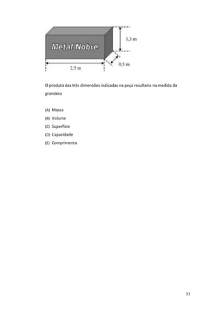 53
O produto das três dimensões indicadas na peça resultaria na medida da
grandeza
(A) Massa
(B) Volume
(C) Superfície
(D) Capacidade
(E) Comprimento
 