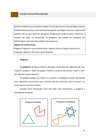 54
Inserção Curricular/Recomposição
Resolver problemas que envolvam espaço e forma (perímetro e área de figuras planas,
ladrilhamento de planos, entre outros) empregando estratégias e recursos, observando
padrões com ou sem apoio de aplicativos de geometria dinâmica para conjecturar a
respeito dos tipos ou composição de polígonos que podem ser utilizados em
ladrilhamento, generalizando padrões observados etc.
Objetos de conhecimento
Polígonos regulares e suas características: ângulos internos, ângulos externos etc.
Linguagem algébrica: fórmulas e generalizações.
Polígonos
Os polígonos são figuras planas e fechadas constituídas por segmentos de reta.
A palavra "polígono" advém do grego e constitui a união de dois termos "poly" e "gon"
que significa "muitos ângulos".
Os polígonos podem ser simples ou complexos. Os polígonos simples são aqueles
cujos segmentos consecutivos que o formam não são colineares, não se cruzam e se
tocam apenas nas extremidades.
Quando existe intersecção entre dois lados não consecutivos, o polígono é
chamado de complexo.
 