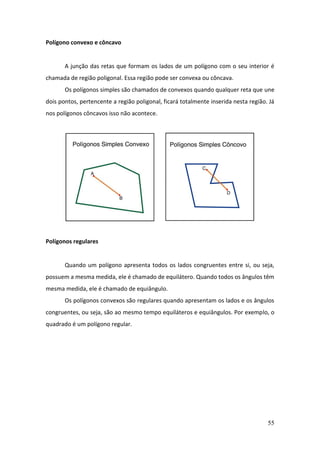 55
Polígono convexo e côncavo
A junção das retas que formam os lados de um polígono com o seu interior é
chamada de região poligonal. Essa região pode ser convexa ou côncava.
Os polígonos simples são chamados de convexos quando qualquer reta que une
dois pontos, pertencente a região poligonal, ficará totalmente inserida nesta região. Já
nos polígonos côncavos isso não acontece.
Polígonos regulares
Quando um polígono apresenta todos os lados congruentes entre si, ou seja,
possuem a mesma medida, ele é chamado de equilátero. Quando todos os ângulos têm
mesma medida, ele é chamado de equiângulo.
Os polígonos convexos são regulares quando apresentam os lados e os ângulos
congruentes, ou seja, são ao mesmo tempo equiláteros e equiângulos. Por exemplo, o
quadrado é um polígono regular.
 