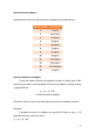 57
Nomenclatura dos Polígonos
Dependendo do número de lados presentes, os polígonos são classificados em:
Número de lados Nomenclatura
3 Triângulo
4 Quadrilátero
5 Pentágono
6 Hexágono
7 Heptágono
8 Octógono
9 Eneágono
10 Decágono
11 Undecágono
12 Dodecágono
15 Pentadecágono
20 Icoságono
Soma dos ângulos de um polígono
A soma dos ângulos externos dos polígonos convexos é sempre igual a 360o.
Entretanto, para obter a soma dos ângulos internos de um polígono é necessário aplicar
a seguinte fórmula:
𝑆𝑖 = (𝑛 − 2) ∙ 180°
n: número de lados do polígono
Exemplo 01. Qual é o valor da soma dos ângulos internos de um decágono convexo?
Resolução:
O decágono convexo é um polígono que apresenta 10 lados, ou seja, n = 10.
Aplicando esse valor na fórmula, temos:
𝑆𝑖 = (𝑛 − 2) ∙ 180°
 