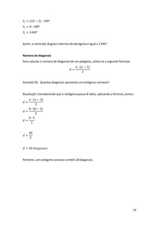 58
𝑆𝑖 = (10 − 2) ∙ 180°
𝑆𝑖 = 8 ∙ 180°
𝑆𝑖 = 1440°
Assim, a soma dos ângulos internos do decágono é igual a 1440°.
Número de diagonais
Para calcular o número de diagonais de um polígono, utiliza-se a seguinte fórmula:
𝑑 =
𝑛 ∙ (𝑛 − 3)
2
Exemplo 02. Quantas diagonais apresenta um octógono convexo?
Resolução: Considerando que o octógono possui 8 lados, aplicando a fórmula, temos:
𝑑 =
𝑛 ∙ (𝑛 − 3)
2
𝑑 =
8 ∙ (8 − 3)
2
𝑑 =
8 ∙ 5
2
𝑑 =
40
2
𝑑 = 20 𝑑𝑖𝑎𝑔𝑜𝑛𝑎𝑖𝑠
Portanto, um octógono convexo contém 20 diagonais.
 
