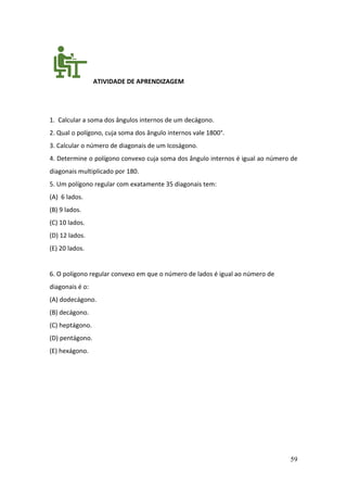 59
ATIVIDADE DE APRENDIZAGEM
1. Calcular a soma dos ângulos internos de um decágono.
2. Qual o polígono, cuja soma dos ângulo internos vale 1800°.
3. Calcular o número de diagonais de um Icoságono.
4. Determine o polígono convexo cuja soma dos ângulo internos é igual ao número de
diagonais multiplicado por 180.
5. Um polígono regular com exatamente 35 diagonais tem:
(A) 6 lados.
(B) 9 lados.
(C) 10 lados.
(D) 12 lados.
(E) 20 lados.
6. O polígono regular convexo em que o número de lados é igual ao número de
diagonais é o:
(A) dodecágono.
(B) decágono.
(C) heptágono.
(D) pentágono.
(E) hexágono.
 