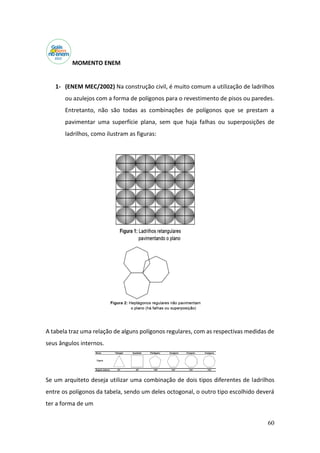 60
MOMENTO ENEM
1- (ENEM MEC/2002) Na construção civil, é muito comum a utilização de ladrilhos
ou azulejos com a forma de polígonos para o revestimento de pisos ou paredes.
Entretanto, não são todas as combinações de polígonos que se prestam a
pavimentar uma superfície plana, sem que haja falhas ou superposições de
ladrilhos, como ilustram as figuras:
A tabela traz uma relação de alguns polígonos regulares, com as respectivas medidas de
seus ângulos internos.
Se um arquiteto deseja utilizar uma combinação de dois tipos diferentes de ladrilhos
entre os polígonos da tabela, sendo um deles octogonal, o outro tipo escolhido deverá
ter a forma de um
 