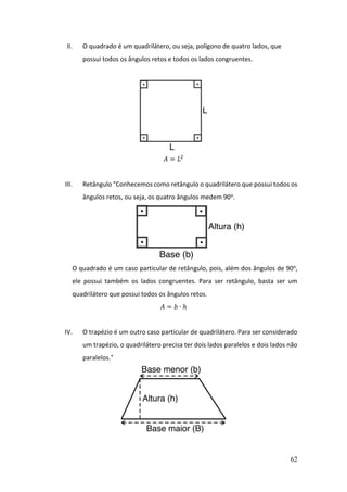 62
II. O quadrado é um quadrilátero, ou seja, polígono de quatro lados, que
possui todos os ângulos retos e todos os lados congruentes.
𝐴 = 𝐿2
III. Retângulo "Conhecemos como retângulo o quadrilátero que possui todos os
ângulos retos, ou seja, os quatro ângulos medem 90o.
O quadrado é um caso particular de retângulo, pois, além dos ângulos de 90o,
ele possui também os lados congruentes. Para ser retângulo, basta ser um
quadrilátero que possui todos os ângulos retos.
𝐴 = 𝑏 ∙ ℎ
IV. O trapézio é um outro caso particular de quadrilátero. Para ser considerado
um trapézio, o quadrilátero precisa ter dois lados paralelos e dois lados não
paralelos."
 