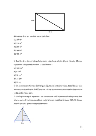 64
A área que deve ser mantida preservada é de:
(A) 100 m²
(B) 350 m²
(C) 200 m²
(D) 900 m²
(E) 450 m²
5. Qual é a área de um triângulo isósceles cuja altura relativa à base é igual a 12 cm e
cujos lados congruentes medem 15 centímetros?
(A) 108 cm2
(B) 9 cm2
(C) 18 cm2
(D) 24 cm2
(E) 32 cm
6. Um terreno com formato de triângulo equilátero será concretado. Sabendo que esse
terreno possui perímetro de 450 metros, calcule quantos metros quadrados de concreto
serão gastos nessa obra.
7. O triângulo a seguir representa um terreno que será impermeabilizado para receber
futuras obras. O metro quadrado do material impermeabilizante custa R$ 9,23. Calcule
o valor que será gasto nesse procedimento.
 