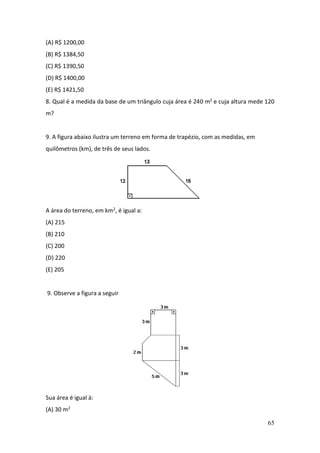65
(A) R$ 1200,00
(B) R$ 1384,50
(C) R$ 1390,50
(D) R$ 1400,00
(E) R$ 1421,50
8. Qual é a medida da base de um triângulo cuja área é 240 m2 e cuja altura mede 120
m?
9. A figura abaixo ilustra um terreno em forma de trapézio, com as medidas, em
quilômetros (km), de três de seus lados.
A área do terreno, em km2, é igual a:
(A) 215
(B) 210
(C) 200
(D) 220
(E) 205
9. Observe a figura a seguir
Sua área é igual à:
(A) 30 m2
 