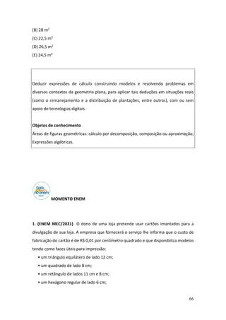 66
(B) 28 m2
(C) 22,5 m2
(D) 26,5 m2
(E) 24,5 m2
Deduzir expressões de cálculo construindo modelos e resolvendo problemas em
diversos contextos da geometria plana, para aplicar tais deduções em situações reais
(como o remanejamento e a distribuição de plantações, entre outros), com ou sem
apoio de tecnologias digitais.
Objetos de conhecimento
Áreas de figuras geométricas: cálculo por decomposição, composição ou aproximação;
Expressões algébricas.
MOMENTO ENEM
1. (ENEM MEC/2021) O dono de uma loja pretende usar cartões imantados para a
divulgação de sua loja. A empresa que fornecerá o serviço lhe informa que o custo de
fabricação do cartão é de R$ 0,01 por centímetro quadrado e que disponibiliza modelos
tendo como faces úteis para impressão:
• um triângulo equilátero de lado 12 cm;
• um quadrado de lado 8 cm;
• um retângulo de lados 11 cm e 8 cm;
• um hexágono regular de lado 6 cm;
 