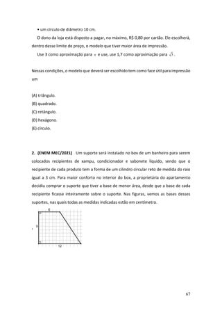 67
• um círculo de diâmetro 10 cm.
O dono da loja está disposto a pagar, no máximo, R$ 0,80 por cartão. Ele escolherá,
dentro desse limite de preço, o modelo que tiver maior área de impressão.
Use 3 como aproximação para  e use, use 1,7 como aproximação para 3 .
Nessas condições, o modelo que deverá ser escolhido tem como face útil para impressão
um
(A) triângulo.
(B) quadrado.
(C) retângulo.
(D) hexágono.
(E) círculo.
2. (ENEM MEC/2021) Um suporte será instalado no box de um banheiro para serem
colocados recipientes de xampu, condicionador e sabonete líquido, sendo que o
recipiente de cada produto tem a forma de um cilindro circular reto de medida do raio
igual a 3 cm. Para maior conforto no interior do box, a proprietária do apartamento
decidiu comprar o suporte que tiver a base de menor área, desde que a base de cada
recipiente ficasse inteiramente sobre o suporte. Nas figuras, vemos as bases desses
suportes, nas quais todas as medidas indicadas estão em centímetro.
 