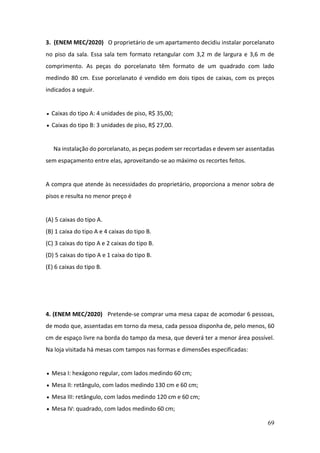 69
3. (ENEM MEC/2020) O proprietário de um apartamento decidiu instalar porcelanato
no piso da sala. Essa sala tem formato retangular com 3,2 m de largura e 3,6 m de
comprimento. As peças do porcelanato têm formato de um quadrado com lado
medindo 80 cm. Esse porcelanato é vendido em dois tipos de caixas, com os preços
indicados a seguir.
Caixas do tipo A: 4 unidades de piso, R$ 35,00;
• Caixas do tipo B: 3 unidades de piso, R$ 27,00.
Na instalação do porcelanato, as peças podem ser recortadas e devem ser assentadas
sem espaçamento entre elas, aproveitando-se ao máximo os recortes feitos.
A compra que atende às necessidades do proprietário, proporciona a menor sobra de
pisos e resulta no menor preço é
(A) 5 caixas do tipo A.
(B) 1 caixa do tipo A e 4 caixas do tipo B.
(C) 3 caixas do tipo A e 2 caixas do tipo B.
(D) 5 caixas do tipo A e 1 caixa do tipo B.
(E) 6 caixas do tipo B.
4. (ENEM MEC/2020) Pretende-se comprar uma mesa capaz de acomodar 6 pessoas,
de modo que, assentadas em torno da mesa, cada pessoa disponha de, pelo menos, 60
cm de espaço livre na borda do tampo da mesa, que deverá ter a menor área possível.
Na loja visitada há mesas com tampos nas formas e dimensões especificadas:
• Mesa I: hexágono regular, com lados medindo 60 cm;
• Mesa II: retângulo, com lados medindo 130 cm e 60 cm;
• Mesa III: retângulo, com lados medindo 120 cm e 60 cm;
• Mesa IV: quadrado, com lados medindo 60 cm;
•
 