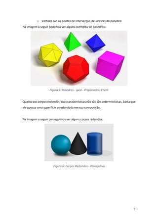 7
o Vértices são os pontos de intersecção das arestas do poliedro.
Na imagem a seguir podemos ver alguns exemplos de poliedros:
Figura 5: Poliedros - iped - Preparatório Enem
Quanto aos corpos redondos, suas características não são tão determinísticas, basta que
ele possua uma superfície arredondada em sua composição.
Na imagem a seguir conseguimos ver alguns corpos redondos:
Figura 6: Corpos Redondos - Planejativo
 