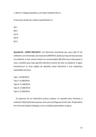 70
• Mesa V: triângulo equilátero, com lados medindo 120 cm.
A mesa que atende aos critérios especificados é a
(A) I.
(B) II.
(C) III.
(D) IV.
(E) V.
Questão-05 - (ENEM MEC/2017) Um fabricante recomenda que, para cada m2 do
ambiente a ser climatizado, são necessários 800 BTUh, desde que haja até duas pessoas
no ambiente. A esse número devem ser acrescentados 600 BTUh para cada pessoa a
mais, e também para cada aparelho eletrônico emissor de calor no ambiente. A seguir
encontram-se as cinco opções de aparelhos desse fabricante e suas respectivas
capacidades térmicas:
Tipo I: 10 500 BTUh
Tipo II: 11 000 BTUh
Tipo III: 11 500 BTUh
Tipo IV: 12 000 BTUh
Tipo V: 12 500 BTUh
O supervisor de um laboratório precisa comprar um aparelho para climatizar o
ambiente. Nele ficarão duas pessoas mais uma centrífuga que emite calor. O laboratório
tem forma de trapézio retângulo, com as medidas apresentadas na figura.
 
