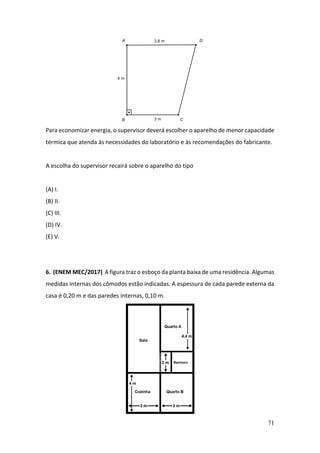 71
Para economizar energia, o supervisor deverá escolher o aparelho de menor capacidade
térmica que atenda às necessidades do laboratório e às recomendações do fabricante.
A escolha do supervisor recairá sobre o aparelho do tipo
(A) I.
(B) II.
(C) III.
(D) IV.
(E) V.
6. (ENEM MEC/2017) A figura traz o esboço da planta baixa de uma residência. Algumas
medidas internas dos cômodos estão indicadas. A espessura de cada parede externa da
casa é 0,20 m e das paredes internas, 0,10 m.
 