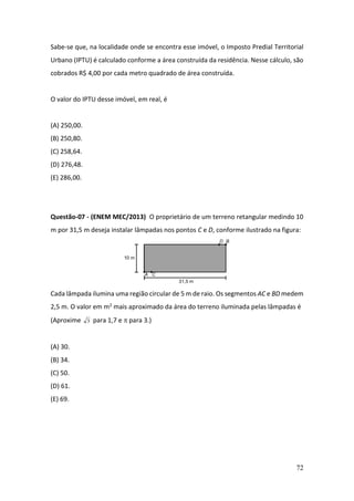 72
Sabe-se que, na localidade onde se encontra esse imóvel, o Imposto Predial Territorial
Urbano (IPTU) é calculado conforme a área construída da residência. Nesse cálculo, são
cobrados R$ 4,00 por cada metro quadrado de área construída.
O valor do IPTU desse imóvel, em real, é
(A) 250,00.
(B) 250,80.
(C) 258,64.
(D) 276,48.
(E) 286,00.
Questão-07 - (ENEM MEC/2013) O proprietário de um terreno retangular medindo 10
m por 31,5 m deseja instalar lâmpadas nos pontos C e D, conforme ilustrado na figura:
Cada lâmpada ilumina uma região circular de 5 m de raio. Os segmentos AC e BD medem
2,5 m. O valor em m2 mais aproximado da área do terreno iluminada pelas lâmpadas é
(Aproxime 3 para 1,7 e  para 3.)
(A) 30.
(B) 34.
(C) 50.
(D) 61.
(E) 69.
 