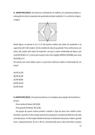 73
8. (ENEM MEC/2012) Para decorar a fachada de um edifício, um arquiteto projetou a
colocação de vitrais compostos de quadrados de lado medindo 1 m, conforme a figura
a seguir.
Nesta figura, os pontos A, B, C e D são pontos médios dos lados do quadrado e os
segmentos AP e QC medem 1/4 da medida do lado do quadrado. Para confeccionar um
vitral, são usados dois tipos de materiais: um para a parte sombreada da figura, que
custa R$ 30,00 o m2, e outro para a parte mais clara (regiões ABPDA e BCDQB), que custa
R$ 50,00 o m2.
De acordo com esses dados, qual e o custo dos materiais usados na fabricação de um
vitral?
(A) R$ 22,50
(B) R$ 35,00
(C) R$ 40,00
(D) R$ 42,50
(E) R$ 45,00
9. (ENEM MEC/2012) Uma pizzaria oferece, no cardápio, duas opções de tamanhos e
preços:
Pizza média (6 fatias): R$ 24,00
Pizza grande (8 fatias): R$ 32,00
Um grupo de jovens estava prestes a decidir o tipo de pizza com melhor custo-
benefício, quando um dos amigos questionou ao garçom a respeito do diâmetro de cada
uma das pizzas. A informação obtida foi de que os diâmetros das pizzas média e grande
eram, respectivamente, 30 cm e 40 cm. Considerando que os dois tamanhos e preços
 