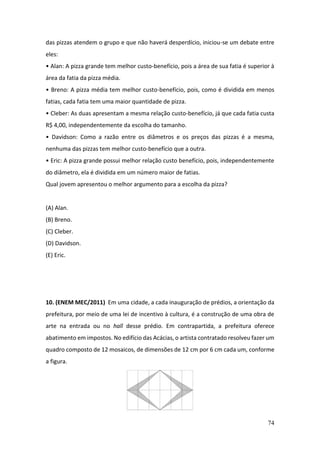 74
das pizzas atendem o grupo e que não haverá desperdício, iniciou-se um debate entre
eles:
• Alan: A pizza grande tem melhor custo-benefício, pois a área de sua fatia é superior à
área da fatia da pizza média.
• Breno: A pizza média tem melhor custo-benefício, pois, como é dividida em menos
fatias, cada fatia tem uma maior quantidade de pizza.
• Cleber: As duas apresentam a mesma relação custo-benefício, já que cada fatia custa
R$ 4,00, independentemente da escolha do tamanho.
• Davidson: Como a razão entre os diâmetros e os preços das pizzas é a mesma,
nenhuma das pizzas tem melhor custo-benefício que a outra.
• Eric: A pizza grande possui melhor relação custo benefício, pois, independentemente
do diâmetro, ela é dividida em um número maior de fatias.
Qual jovem apresentou o melhor argumento para a escolha da pizza?
(A) Alan.
(B) Breno.
(C) Cleber.
(D) Davidson.
(E) Eric.
10. (ENEM MEC/2011) Em uma cidade, a cada inauguração de prédios, a orientação da
prefeitura, por meio de uma lei de incentivo à cultura, é a construção de uma obra de
arte na entrada ou no hall desse prédio. Em contrapartida, a prefeitura oferece
abatimento em impostos. No edifício das Acácias, o artista contratado resolveu fazer um
quadro composto de 12 mosaicos, de dimensões de 12 cm por 6 cm cada um, conforme
a figura.
 