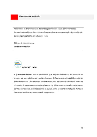 76
Reconhecer os diferentes tipos de sólidos geométricos e suas particularidades,
ilustrando com objetos do cotidiano e/ou por aplicativos para dedução do princípio de
Cavalieri para aplicá-las em situações reais.
Objetos de conhecimento
Sólidos Geométricos
MOMENTO ENEM
1. (ENEM MEC/2021) Muitos brinquedos que frequentemente são encontrados em
praças e parques públicos apresentam formatos de figuras geométricas bidimensionais
e tridimensionais. Uma empresa foi contratada para desenvolver uma nova forma de
brinquedo. A proposta apresentada pela empresa foi de uma estrutura formada apenas
por hastes metálicas, conectadas umas às outras, como apresentado na figura. As hastes
de mesma tonalidade e espessura são congruentes.
Nivelamento e Ampliação
 