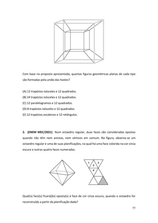 77
Com base na proposta apresentada, quantas figuras geométricas planas de cada tipo
são formadas pela união das hastes?
(A) 12 trapézios isósceles e 12 quadrados.
(B) 24 trapézios isósceles e 12 quadrados.
(C) 12 paralelogramos e 12 quadrados.
(D) 8 trapézios isósceles e 12 quadrados.
(E) 12 trapézios escalenos e 12 retângulos.
2. (ENEM MEC/2021) Num octaedro regular, duas faces são consideradas opostas
quando não têm nem arestas, nem vértices em comum. Na figura, observa-se um
octaedro regular e uma de suas planificações, na qual há uma face colorida na cor cinza
escuro e outras quatro faces numeradas.
Qual(is) face(s) ficará(ão) oposta(s) à face de cor cinza escuro, quando o octaedro for
reconstruído a partir da planificação dada?
 