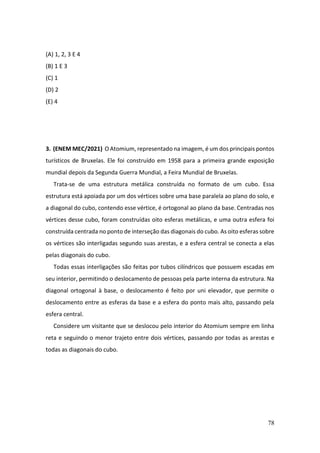 78
(A) 1, 2, 3 E 4
(B) 1 E 3
(C) 1
(D) 2
(E) 4
3. (ENEM MEC/2021) O Atomium, representado na imagem, é um dos principais pontos
turísticos de Bruxelas. Ele foi construído em 1958 para a primeira grande exposição
mundial depois da Segunda Guerra Mundial, a Feira Mundial de Bruxelas.
Trata-se de uma estrutura metálica construída no formato de um cubo. Essa
estrutura está apoiada por um dos vértices sobre uma base paralela ao plano do solo, e
a diagonal do cubo, contendo esse vértice, é ortogonal ao plano da base. Centradas nos
vértices desse cubo, foram construídas oito esferas metálicas, e uma outra esfera foi
construída centrada no ponto de interseção das diagonais do cubo. As oito esferas sobre
os vértices são interligadas segundo suas arestas, e a esfera central se conecta a elas
pelas diagonais do cubo.
Todas essas interligações são feitas por tubos cilíndricos que possuem escadas em
seu interior, permitindo o deslocamento de pessoas pela parte interna da estrutura. Na
diagonal ortogonal à base, o deslocamento é feito por uni elevador, que permite o
deslocamento entre as esferas da base e a esfera do ponto mais alto, passando pela
esfera central.
Considere um visitante que se deslocou pelo interior do Atomium sempre em linha
reta e seguindo o menor trajeto entre dois vértices, passando por todas as arestas e
todas as diagonais do cubo.
 