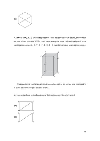 80
(E)
4. (ENEM MEC/2021) Um inseto percorreu sobre a superfície de um objeto, em formato
de um prisma reto ABCDEFGH, com base retangular, uma trajetória poligonal, com
vértices nos pontos: A - X - Y - G - F - E - X - G - E, na ordem em que foram apresentados.
É necessário representar a projeção ortogonal do trajeto percorrido pelo inseto sobre
o plano determinado pela base do prisma.
A representação da projeção ortogonal do trajeto percorrido pelo inseto é
(A)
(B)
 