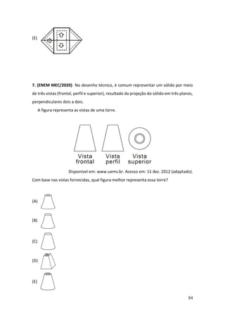 84
(E)
7. (ENEM MEC/2020) No desenho técnico, é comum representar um sólido por meio
de três vistas (frontal, perfil e superior), resultado da projeção do sólido em três planos,
perpendiculares dois a dois.
A figura representa as vistas de uma torre.
Disponível em: www.uems.br. Acesso em: 11 dez. 2012 (adaptado).
Com base nas vistas fornecidas, qual figura melhor representa essa torre?
(A)
(B)
(C)
(D)
(E)
 