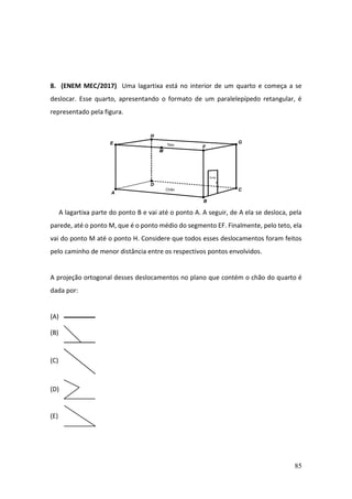 85
8. (ENEM MEC/2017) Uma lagartixa está no interior de um quarto e começa a se
deslocar. Esse quarto, apresentando o formato de um paralelepípedo retangular, é
representado pela figura.
A lagartixa parte do ponto B e vai até o ponto A. A seguir, de A ela se desloca, pela
parede, até o ponto M, que é o ponto médio do segmento EF. Finalmente, pelo teto, ela
vai do ponto M até o ponto H. Considere que todos esses deslocamentos foram feitos
pelo caminho de menor distância entre os respectivos pontos envolvidos.
A projeção ortogonal desses deslocamentos no plano que contém o chão do quarto é
dada por:
(A)
(B)
(C)
(D)
(E)
 