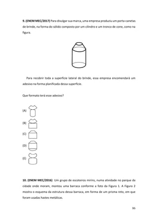 86
9. (ENEM MEC/2017) Para divulgar sua marca, uma empresa produziu um porta-canetas
de brinde, na forma do sólido composto por um cilindro e um tronco de cone, como na
figura.
Para recobrir toda a superfície lateral do brinde, essa empresa encomendará um
adesivo na forma planificada dessa superfície.
Que formato terá esse adesivo?
(A)
(B)
(C)
(D)
(E)
10. (ENEM MEC/2016) Um grupo de escoteiros mirins, numa atividade no parque da
cidade onde moram, montou uma barraca conforme a foto da Figura 1. A Figura 2
mostra o esquema da estrutura dessa barraca, em forma de um prisma reto, em que
foram usadas hastes metálicas.
 