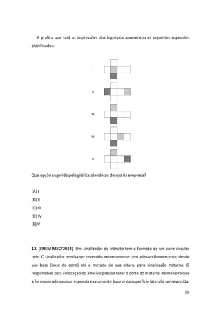 88
A gráfica que fará as impressões dos logotipos apresentou as seguintes sugestões
planificadas:
Que opção sugerida pela gráfica atende ao desejo da empresa?
(A) I
(B) II
(C) III
(D) IV
(E) V
12. (ENEM MEC/2014) Um sinalizador de trânsito tem o formato de um cone circular
reto. O sinalizador precisa ser revestido externamente com adesivo fluorescente, desde
sua base (base do cone) até a metade de sua altura, para sinalização noturna. O
responsável pela colocação do adesivo precisa fazer o corte do material de maneira que
a forma do adesivo corresponda exatamente à parte da superfície lateral a ser revestida.
 