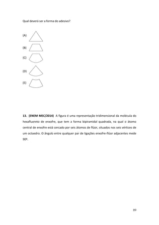 89
Qual deverá ser a forma do adesivo?
(A)
(B)
(C)
(D)
(E)
13. (ENEM MEC/2014) A figura é uma representação tridimensional da molécula do
hexafluoreto de enxofre, que tem a forma bipiramidal quadrada, na qual o átomo
central de enxofre está cercado por seis átomos de flúor, situados nos seis vértices de
um octaedro. O ângulo entre qualquer par de ligações enxofre-flúor adjacentes mede
90º.
 