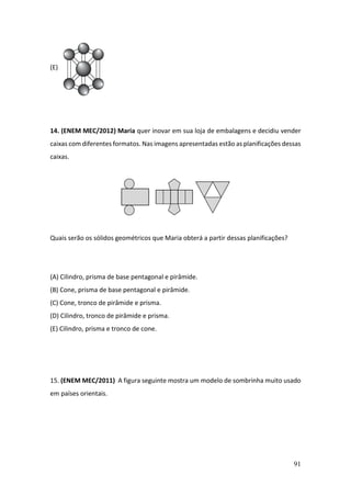 91
(E)
14. (ENEM MEC/2012) Maria quer inovar em sua loja de embalagens e decidiu vender
caixas com diferentes formatos. Nas imagens apresentadas estão as planificações dessas
caixas.
Quais serão os sólidos geométricos que Maria obterá a partir dessas planificações?
(A) Cilindro, prisma de base pentagonal e pirâmide.
(B) Cone, prisma de base pentagonal e pirâmide.
(C) Cone, tronco de pirâmide e prisma.
(D) Cilindro, tronco de pirâmide e prisma.
(E) Cilindro, prisma e tronco de cone.
15. (ENEM MEC/2011) A figura seguinte mostra um modelo de sombrinha muito usado
em países orientais.
 