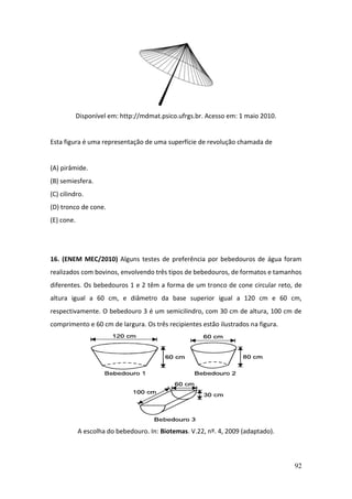 92
Disponível em: http://mdmat.psico.ufrgs.br. Acesso em: 1 maio 2010.
Esta figura é uma representação de uma superfície de revolução chamada de
(A) pirâmide.
(B) semiesfera.
(C) cilindro.
(D) tronco de cone.
(E) cone.
16. (ENEM MEC/2010) Alguns testes de preferência por bebedouros de água foram
realizados com bovinos, envolvendo três tipos de bebedouros, de formatos e tamanhos
diferentes. Os bebedouros 1 e 2 têm a forma de um tronco de cone circular reto, de
altura igual a 60 cm, e diâmetro da base superior igual a 120 cm e 60 cm,
respectivamente. O bebedouro 3 é um semicilindro, com 30 cm de altura, 100 cm de
comprimento e 60 cm de largura. Os três recipientes estão ilustrados na figura.
A escolha do bebedouro. In: Biotemas. V.22, nº. 4, 2009 (adaptado).
 