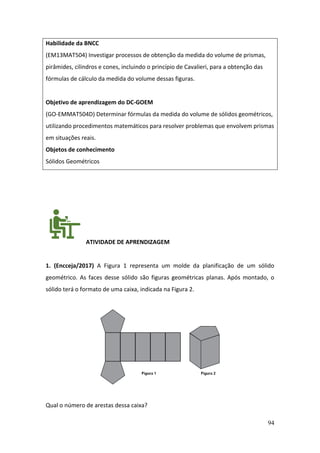 94
Habilidade da BNCC
(EM13MAT504) Investigar processos de obtenção da medida do volume de prismas,
pirâmides, cilindros e cones, incluindo o princípio de Cavalieri, para a obtenção das
fórmulas de cálculo da medida do volume dessas figuras.
Objetivo de aprendizagem do DC-GOEM
(GO-EMMAT504D) Determinar fórmulas da medida do volume de sólidos geométricos,
utilizando procedimentos matemáticos para resolver problemas que envolvem prismas
em situações reais.
Objetos de conhecimento
Sólidos Geométricos
ATIVIDADE DE APRENDIZAGEM
1. (Encceja/2017) A Figura 1 representa um molde da planificação de um sólido
geométrico. As faces desse sólido são figuras geométricas planas. Após montado, o
sólido terá o formato de uma caixa, indicada na Figura 2.
Qual o número de arestas dessa caixa?
 