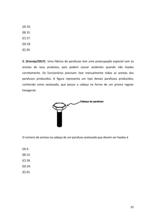 95
(A) 10.
(B) 15.
(C) 17.
(D) 18.
(E) 20.
2. (Encceja/2017) Uma fábrica de parafusos tem uma preocupação especial com as
arestas de seus produtos, pois podem causar acidentes quando não lixadas
corretamente. Os funcionários precisam lixar manualmente todas as arestas dos
parafusos produzidos. A figura representa um tipo desses parafusos produzidos,
conhecido como sextavado, que possui a cabeça na forma de um prisma regular
hexagonal.
O número de arestas na cabeça de um parafuso sextavado que devem ser lixadas é
(A) 6.
(B) 12.
(C) 18.
(D) 24.
(E) 25.
 