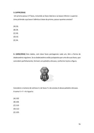 96
3. (UFPR/2016)
Um prisma possui 17 faces, incluindo as faces laterais e as bases inferior e superior.
Uma pirâmide cuja base é idêntica à base do prisma, possui quantas arestas?
(A) 26.
(B) 28.
(C) 30.
(D) 32.
(E) 34.
4. (UERJ/2016) Dois dados, com doze faces pentagonais cada um, têm a forma de
dodecaedros regulares. Se os dodecaedros estão justapostos por uma de suas faces, que
coincidem perfeitamente, formam um poliedro côncavo, conforme ilustra a figura.
Considere o número de vértices V, de faces F e de arestas A desse poliedro côncavo.
A soma V + F + A é igual a:
(A) 102
(B) 106
(C) 110
(D) 112
(E) 120.
 