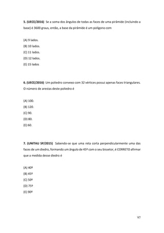 97
5. (UECE/2016) Se a soma dos ângulos de todas as faces de uma pirâmide (incluindo a
base) é 3600 graus, então, a base da pirâmide é um polígono com
(A) 9 lados.
(B) 10 lados.
(C) 11 lados.
(D) 12 lados.
(E) 15 lados
6. (UECE/2016) Um poliedro convexo com 32 vértices possui apenas faces triangulares.
O número de arestas deste poliedro é
(A) 100.
(B) 120.
(C) 90.
(D) 80.
(E) 60.
7. (UNITAU SP/2015) Sabendo-se que uma reta corta perpendicularmente uma das
faces de um diedro, formando um ângulo de 45º com o seu bissetor, é CORRETO afirmar
que a medida desse diedro é
(A) 40º
(B) 45º
(C) 50º
(D) 75º
(E) 90º
 