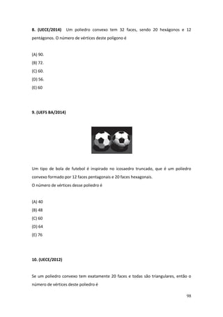 98
8. (UECE/2014) Um poliedro convexo tem 32 faces, sendo 20 hexágonos e 12
pentágonos. O número de vértices deste polígono é
(A) 90.
(B) 72.
(C) 60.
(D) 56.
(E) 60
9. (UEFS BA/2014)
Um tipo de bola de futebol é inspirado no icosaedro truncado, que é um poliedro
convexo formado por 12 faces pentagonais e 20 faces hexagonais.
O número de vértices desse poliedro é
(A) 40
(B) 48
(C) 60
(D) 64
(E) 76
10. (UECE/2012)
Se um poliedro convexo tem exatamente 20 faces e todas são triangulares, então o
número de vértices deste poliedro é
 