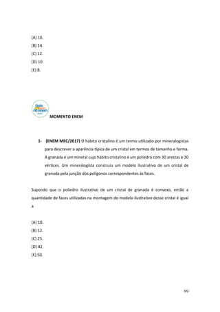 99
(A) 16.
(B) 14.
(C) 12.
(D) 10.
(E) 8.
MOMENTO ENEM
1- (ENEM MEC/2017) O hábito cristalino é um termo utilizado por mineralogistas
para descrever a aparência típica de um cristal em termos de tamanho e forma.
A granada é um mineral cujo hábito cristalino é um poliedro com 30 arestas e 20
vértices. Um mineralogista construiu um modelo ilustrativo de um cristal de
granada pela junção dos polígonos correspondentes às faces.
Supondo que o poliedro ilustrativo de um cristal de granada é convexo, então a
quantidade de faces utilizadas na montagem do modelo ilustrativo desse cristal é igual
a
(A) 10.
(B) 12.
(C) 25.
(D) 42.
(E) 50.
 