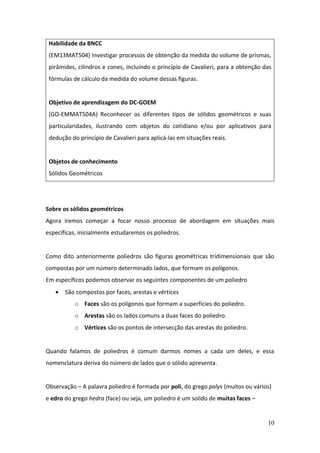 10
Sobre os sólidos geométricos
Agora iremos começar a focar nosso processo de abordagem em situações mais
específicas, inicialmente estudaremos os poliedros.
Como dito anteriormente poliedros são figuras geométricas tridimensionais que são
compostas por um número determinado lados, que formam os polígonos.
Em específicos podemos observar os seguintes componentes de um poliedro
• São compostos por faces, arestas e vértices
o Faces são os polígonos que formam a superfícies do poliedro.
o Arestas são os lados comuns a duas faces do poliedro.
o Vértices são os pontos de intersecção das arestas do poliedro.
Quando falamos de poliedros é comum darmos nomes a cada um deles, e essa
nomenclatura deriva do número de lados que o sólido apresenta.
Observação – A palavra poliedro é formada por poli, do grego polys (muitos ou vários)
e edro do grego hedra (face) ou seja, um poliedro é um solido de muitas faces –
Habilidade da BNCC
(EM13MAT504) Investigar processos de obtenção da medida do volume de prismas,
pirâmides, cilindros e cones, incluindo o princípio de Cavalieri, para a obtenção das
fórmulas de cálculo da medida do volume dessas figuras.
Objetivo de aprendizagem do DC-GOEM
(GO-EMMAT504A) Reconhecer os diferentes tipos de sólidos geométricos e suas
particularidades, ilustrando com objetos do cotidiano e/ou por aplicativos para
dedução do princípio de Cavalieri para aplicá-las em situações reais.
Objetos de conhecimento
Sólidos Geométricos
 