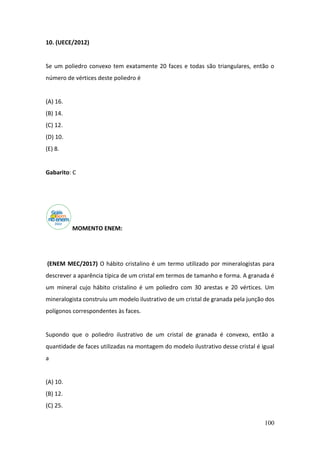 100
10. (UECE/2012)
Se um poliedro convexo tem exatamente 20 faces e todas são triangulares, então o
número de vértices deste poliedro é
(A) 16.
(B) 14.
(C) 12.
(D) 10.
(E) 8.
Gabarito: C
MOMENTO ENEM:
(ENEM MEC/2017) O hábito cristalino é um termo utilizado por mineralogistas para
descrever a aparência típica de um cristal em termos de tamanho e forma. A granada é
um mineral cujo hábito cristalino é um poliedro com 30 arestas e 20 vértices. Um
mineralogista construiu um modelo ilustrativo de um cristal de granada pela junção dos
polígonos correspondentes às faces.
Supondo que o poliedro ilustrativo de um cristal de granada é convexo, então a
quantidade de faces utilizadas na montagem do modelo ilustrativo desse cristal é igual
a
(A) 10.
(B) 12.
(C) 25.
 