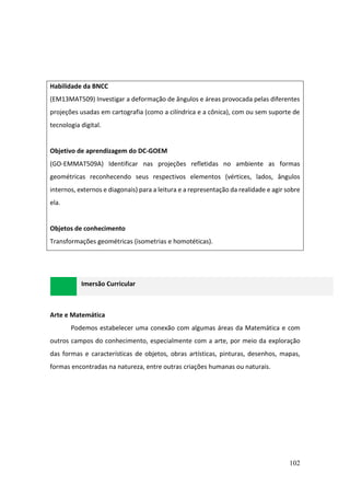 102
Habilidade da BNCC
(EM13MAT509) Investigar a deformação de ângulos e áreas provocada pelas diferentes
projeções usadas em cartografia (como a cilíndrica e a cônica), com ou sem suporte de
tecnologia digital.
Objetivo de aprendizagem do DC-GOEM
(GO-EMMAT509A) Identificar nas projeções refletidas no ambiente as formas
geométricas reconhecendo seus respectivos elementos (vértices, lados, ângulos
internos, externos e diagonais) para a leitura e a representação da realidade e agir sobre
ela.
Objetos de conhecimento
Transformações geométricas (isometrias e homotéticas).
Imersão Curricular
Arte e Matemática
Podemos estabelecer uma conexão com algumas áreas da Matemática e com
outros campos do conhecimento, especialmente com a arte, por meio da exploração
das formas e características de objetos, obras artísticas, pinturas, desenhos, mapas,
formas encontradas na natureza, entre outras criações humanas ou naturais.
 
