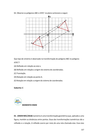 107
02. Observe os polígonos ABC e A’B’C’ no plano cartesiano a seguir.
Que tipo de simetria é observado na transformação do polígono ABC no polígono
A’B’C’?
(A) Reflexão em relação ao eixo x.
(B) Reflexão em relação a origem do sistema de coordenadas.
(C) Translação.
(D) Rotação em relação ao ponto A.
(E) Rotação em relação a origem do sistema de coordenadas.
Gabarito: C
MOMENTO ENEM
01. (ENEM MEC/2018) Isometria é uma transformação geométrica que, aplicada a uma
figura, mantém as distâncias entre pontos. Duas das transformações isométricas são a
reflexão e a rotação. A reflexão ocorre por meio de uma reta chamada eixo. Esse eixo
 