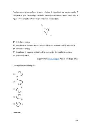108
funciona como um espelho, a imagem refletida é o resultado da transformação. A
rotação é o “giro” de uma figura ao redor de um ponto chamado centro de rotação. A
figura sofreu cinco transformações isométricas, nessa ordem:
1ª) Reflexão no eixo x;
2ª) Rotação de 90 graus no sentido anti-horário, com centro de rotação no ponto A;
3ª) Reflexão no eixo y;
4ª) Rotação de 45 graus no sentido horário, com centro de rotação no ponto A;
5ª) Reflexão no eixo x.
Disponível em: www.pucsp.br. Acesso em: 2 ago. 2012.
Qual a posição final da figura?
(A)
(B)
(C)
(D)
(E)
Gabarito: C
 