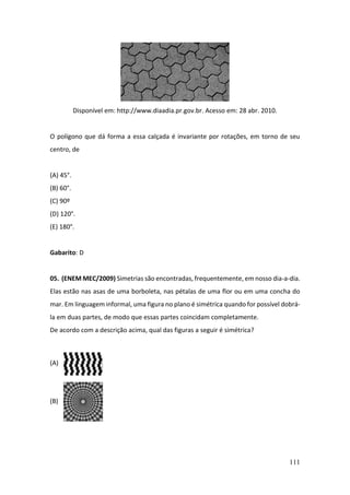 111
Disponível em: http://www.diaadia.pr.gov.br. Acesso em: 28 abr. 2010.
O polígono que dá forma a essa calçada é invariante por rotações, em torno de seu
centro, de
(A) 45°.
(B) 60°.
(C) 90º
(D) 120°.
(E) 180°.
Gabarito: D
05. (ENEM MEC/2009) Simetrias são encontradas, frequentemente, em nosso dia-a-dia.
Elas estão nas asas de uma borboleta, nas pétalas de uma flor ou em uma concha do
mar. Em linguagem informal, uma figura no plano é simétrica quando for possível dobrá-
la em duas partes, de modo que essas partes coincidam completamente.
De acordo com a descrição acima, qual das figuras a seguir é simétrica?
(A)
(B)
 