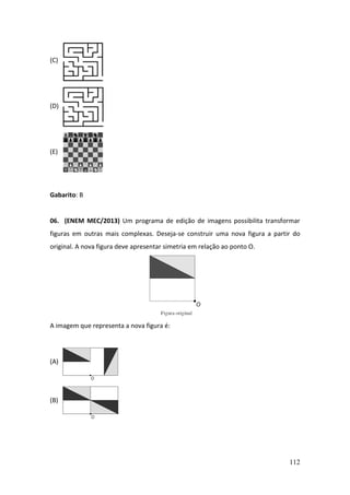 112
(C)
(D)
(E)
Gabarito: B
06. (ENEM MEC/2013) Um programa de edição de imagens possibilita transformar
figuras em outras mais complexas. Deseja-se construir uma nova figura a partir do
original. A nova figura deve apresentar simetria em relação ao ponto O.
A imagem que representa a nova figura é:
(A)
(B)
 