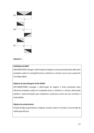 113
(C)
(D)
(E)
Gabarito: E
Habilidade da BNCC
(EM13MAT509) Investigar a deformação de ângulos e áreas provocada pelas diferentes
projeções usadas em cartografia (como a cilíndrica e a cônica), com ou sem suporte de
tecnologia digital.
Objetivo de aprendizagem do DC-GOEM
(GO-EMMAT509B) Investigar a deformação de ângulos e áreas provocada pelas
diferentes projeções usadas em cartografia (como a cilíndrica e a cônica), observando
padrões e experimentações para estabelecer conjecturas acerca de seus conceitos e
propriedades.
Objetos de conhecimento
Posição de figuras geométricas: tangente, secante, externa. Inscrição e circunscrição de
sólidos geométricos.
 