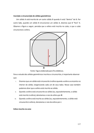 117
Inscrição e circunscrição de sólidos geométricos
Um sólido A está inscrito de um outro sólido B quando A está “dentro” de B. Por
outro lado, quando um sólido B circunscreve um sólido A, dizemos que B “fora” A.
Observe a figura a seguir, perceba que a esfera está inscrita no cubo, e que o cubo
circunscreve a esfera.
Fonte: Figura elaborada para fins didáticos.
Para o estudo dos sólidos geométricos inscritos e circunscritos, é importante observar
que:
i. Dizemos que um sólido está circunscrito à esfera quando a esfera se encontra no
interior do sólido, tangenciando cada um de seus lados. Nesse caso também
podemos dizer que a esfera está inscrita ao sólido.
ii. Quando a esfera está circunscrita ao sólido (ou, equivalentemente, o sólido
está inscrito à esfera), denotamos o raio da esfera por R.
iii. Quando a esfera está inscrita ao sólido (ou, equivalentemente, o sólido está
circunscrito à esfera), denotamos o raio da esfera por r.
Esfera inscrita no cone
 