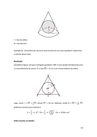 118
r = raio da esfera
R = raio do cone
Exemplo 01. Uma esfera de raio 8 cm está inscrita em um cone equilátero. Determine
o volume desse cone.
Resolução:
Considere a figura, em que o triângulo equilátero VBD é uma secção meridiana do cone,
e a circunferência de centro O e raio 𝑂𝐴
̅̅̅̅ = 8 𝑐𝑚 é um círculo máximo da esfera.
Logo, como 𝑟 = 𝑂𝐶
̅̅̅̅ =
1
3
𝑉𝐶
̅̅̅̅, temos 𝑉𝐶
̅̅̅̅ = 24 𝑐𝑚. Ademais, sendo 𝑅 = 𝐵𝐶
̅̅̅̅ =
1
√3
∙ 𝑉𝐶
̅̅̅̅,
podemos concluir que o volume é
𝑉 =
1
3
∙ 𝜋 ∙ 𝑅2
∙ 24 =
1
3
∙ 𝜋 ∙ (
24
√3
)
2
∙ 24 = 1536𝜋 𝑐𝑚3
Esfera inscrita no cilindro
 