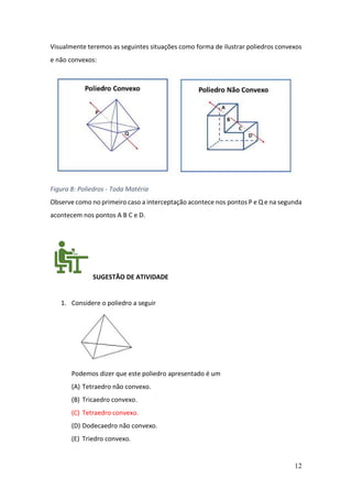12
Visualmente teremos as seguintes situações como forma de ilustrar poliedros convexos
e não convexos:
Figura 8: Poliedros - Toda Matéria
Observe como no primeiro caso a interceptação acontece nos pontos P e Q e na segunda
acontecem nos pontos A B C e D.
SUGESTÃO DE ATIVIDADE
1. Considere o poliedro a seguir
Podemos dizer que este poliedro apresentado é um
(A) Tetraedro não convexo.
(B) Tricaedro convexo.
(C) Tetraedro convexo.
(D) Dodecaedro não convexo.
(E) Triedro convexo.
 
