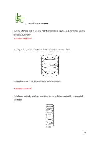 120
SUGESTÃO DE ATIVIDADE
1. Uma esfera de raio 10 cm está inscrita em um cone equilátero. Determine o volume
desse cone, em cm3.
Gabarito: 3000𝜋 𝑐𝑚3
2. A figura a seguir representa um cilindro circunscrito a uma esfera.
Sabendo que R = 12 cm, determine o volume do cilindro.
Gabarito: 3456𝜋 𝑐𝑚3
3. Bolas de tênis são vendidas, normalmente, em embalagens cilíndricas contendo 3
unidades.
 