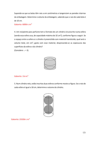 121
Supondo-se que as bolas têm raio a em centímetros e tangenciam as paredes internas
da embalagem. Determine o volume da embalagem, sabendo que o raio de cada bola é
de 10 cm.
Gabarito: 6000𝜋 𝑐𝑚3
4. Um recipiente para perfume tem o formato de um cilindro circunscrito numa esfera
(sendo essa esfera oca, de capacidade máxima de 32 cm3), conforme figura a seguir. Se
o espaço entre a esfera e o cilindro é preenchido com material translúcido, qual será o
volume total, em cm3, gasto com esse material, desprezando-se as espessuras das
superfícies da esfera e do cilindro?
(Considere  = 3)
Gabarito: 16𝑐𝑚3
5. Num cilindro reto, estão inscritas duas esferas conforme mostra a figura. Se o raio de
cada esfera é igual a 18 cm, determine o volume do cilindro.
Gabarito: 23328𝜋 𝑐𝑚3
 